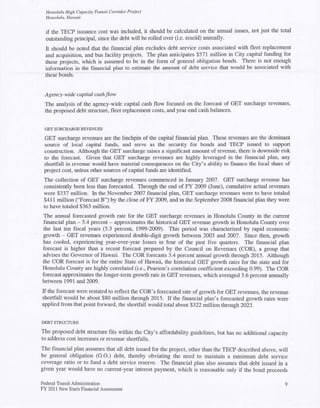 Honolulu High Capacity Transit Corridor Project
  Honolulu, Hawaii


  if the TECP issuance cost was included, it should be calculated on the annual issues, not just the total
  outstanding principal, since the debt will be rolled over (i.e. resold) armually.
  It should be noted that the financial plan excludes debt service costs associated with fleet replacement
  and acquisition, and bus facility projects. The plan anticipates $571 million in City capital funding for
  these projects, which is assumed to be in the form of general obligation bonds. There is not enough
  information in the financial plan to estimate the amount of debt service that would be associated with
  these bonds.


  Agency-wide capital cash flow
  The analysis of the agency-wide capital cash flow focused on the forecast of GET surcharge revenues,
  the proposed debt stmcture, fleet replacement costs, and year-end cash balances.


 GET SURCHARGE REVENUES
 GET surcharge revenues are the linchpin of the capital financial plan. These revenues are the dominant
 source of local capital funds, and serve as the security for bonds and TECP issued to support
 construction. Although the GET surcharge raises a significant amount of revenue, there is downside risk
 to the forecast. Given that GET surcharge revenues are highly leveraged in the financial plan, any
 shOitfall in revenue would have material consequences on the City's ability to finance the local share of
 project cost, unless other sources of capital funds are identified.
 The collection of GET surcharge revenues commenced in January 2007. GET surcharge revenue has
 consistently been less than forecasted. Through the end of FY 2009 (June), cumulative actual revenues
 were $337 million. In the November 2007 financial plan, GET surcharge revenues were to have totaled
 $411 million ("Forecast B") by the close of FY 2009, and in the September 2008 financial plan they were
 to have totaled $363 million.
The annual forecasted growth rate for the GET surcharge revenues in Honolulu County in the current
financial plan - 5.4 percent - approximates the historical GET revenue growth in Honolulu County over
the last ten fiscal years (5.3 percent, 1999-2009). This period was characterized by rapid economic
growth - GET revenues experienced double-digit growth between 2003 and 2007. Since then, growth
has cooled, experiencing year-over-year losses in four of the past five quarters. The financial plan
forecast is higher than a recent forecast prepared by the Council on Revenues (COR), a group that
advises the Governor of Hawaii. The COR forecasts 3.4 percent annual growth through 2015. Although
the COR forecast is for the entire State of Hawaii, the historical GET growth rates for the state and for
Honolulu County are highly correlated (i.e., Pearson's correlation coefficient exceeding 0.99). The COR
forecast approximates the longer-term growth rate in GET revenues, which averaged 3.6 percent atmually
between 1991 and 2009.
If the forecast were restated to reflect the COR'·s forecasted rate of growth for GET revenues, the revenue
shOltfall would be about $80 million through 2015. If the financial plan's forecasted growth rates were
applied from that point forward, the shortfall would total about $322 million through 2023.


DEBT STRUCTURE

The proposed debt structure fits within the City's affordability guidelines, but has no additional capacity
to address cost increases or revenue shortfalls.
The financial plan assumes that all debt issued for the project, other than the TECP described above, will
be general obligation (G.O.) debt, thereby obviating the need to maintain a minimum debt service
coverage ratio or to fund a debt service reserve. The financial plan also assumes that debt issued in a
given year would have no current-year interest payment, which is reasonable only if the bond proceeds

Federal Transit Administration                                                                           9
FY 2011 New Starts Financial Assessment
 