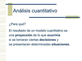 Análisis cuantitativo

¿Para qué?

El resultado de un modelo cuantitativo es
una proyección de lo que ocurriría
si se tomaran ciertas decisiones y
se presentaran determinadas situaciones.
 
