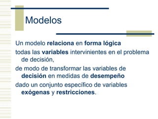 Modelos

Un modelo relaciona en forma lógica
todas las variables intervinientes en el problema
  de decisión,
de modo de transformar las variables de
  decisión en medidas de desempeño
dado un conjunto específico de variables
  exógenas y restricciones.
 