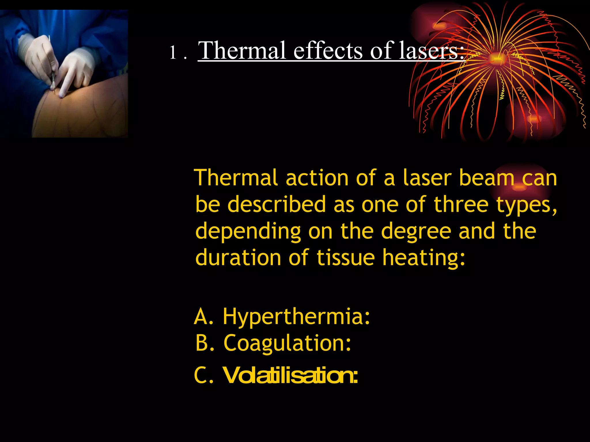 Thermal action of a laser beam can be described as one of three types, depending on the degree and the duration of tissue heating: A. Hyperthermia:  B. Coagulation:   C.  Volatilisation: 1 .   Thermal effects of lasers: 