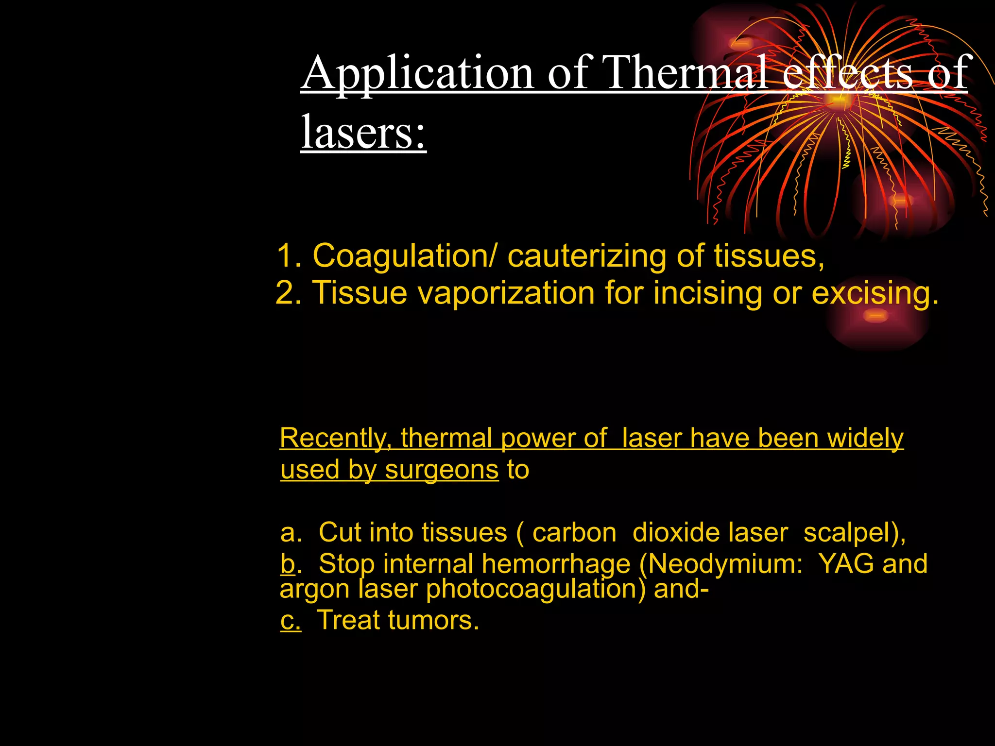 1. Coagulation/ cauterizing of tissues, 2. Tissue vaporization for incising or excising. Recently, thermal power of  laser have been widely used by surgeons  to  a.  Cut into tissues ( carbon  dioxide laser  scalpel),  b .  Stop internal hemorrhage (Neodymium:  YAG and  argon laser photocoagulation) and- c.   Treat tumors. Application of Thermal effects of lasers: 