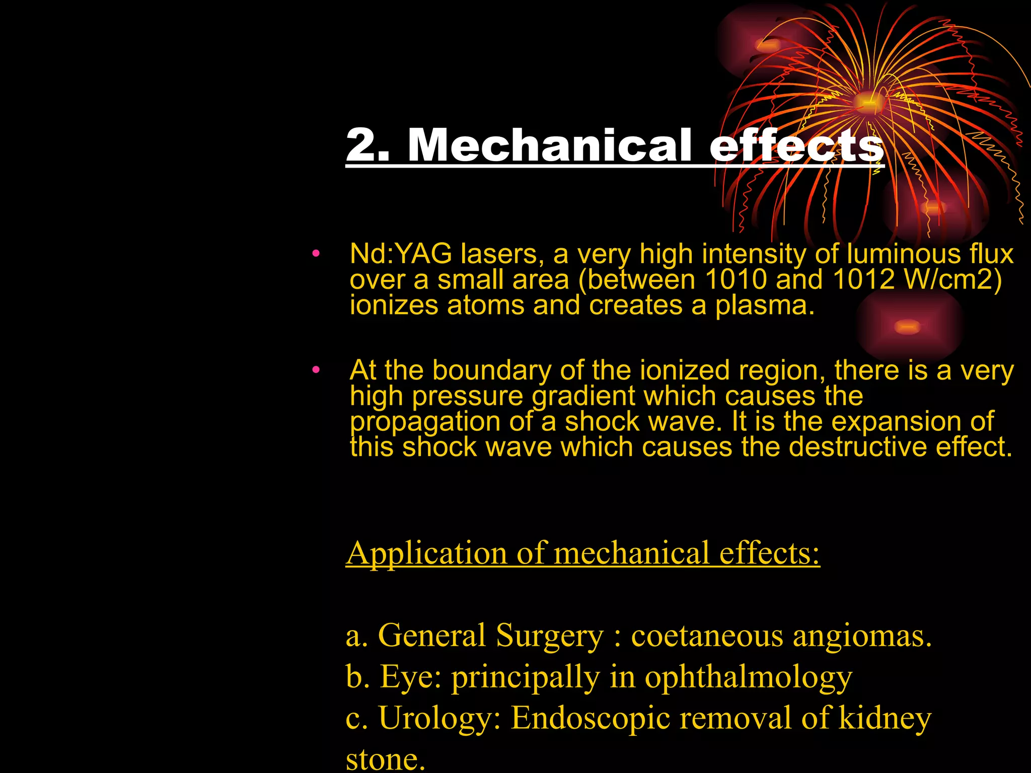 2. Mechanical effects Nd:YAG lasers, a very high intensity of luminous flux over a small area (between 1010 and 1012 W/cm2) ionizes atoms and creates a plasma. At the boundary of the ionized region, there is a very high pressure gradient which causes the propagation of a shock wave. It is the expansion of this shock wave which causes the destructive effect.  Application of mechanical effects: a. General Surgery : coetaneous angiomas. b. Eye: principally in ophthalmology c. Urology: Endoscopic removal of kidney stone. 