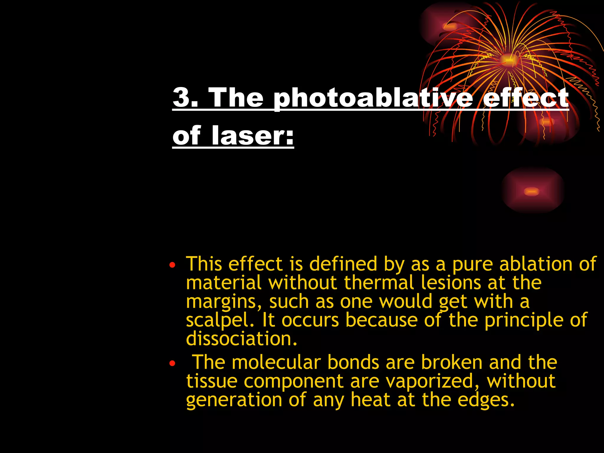 3. The photoablative effect of laser: This effect is defined by as a pure ablation of material without thermal lesions at the margins, such as one would get with a scalpel. It occurs because of the principle of dissociation. The molecular bonds are broken and the tissue component are vaporized, without generation of any heat at the edges.  