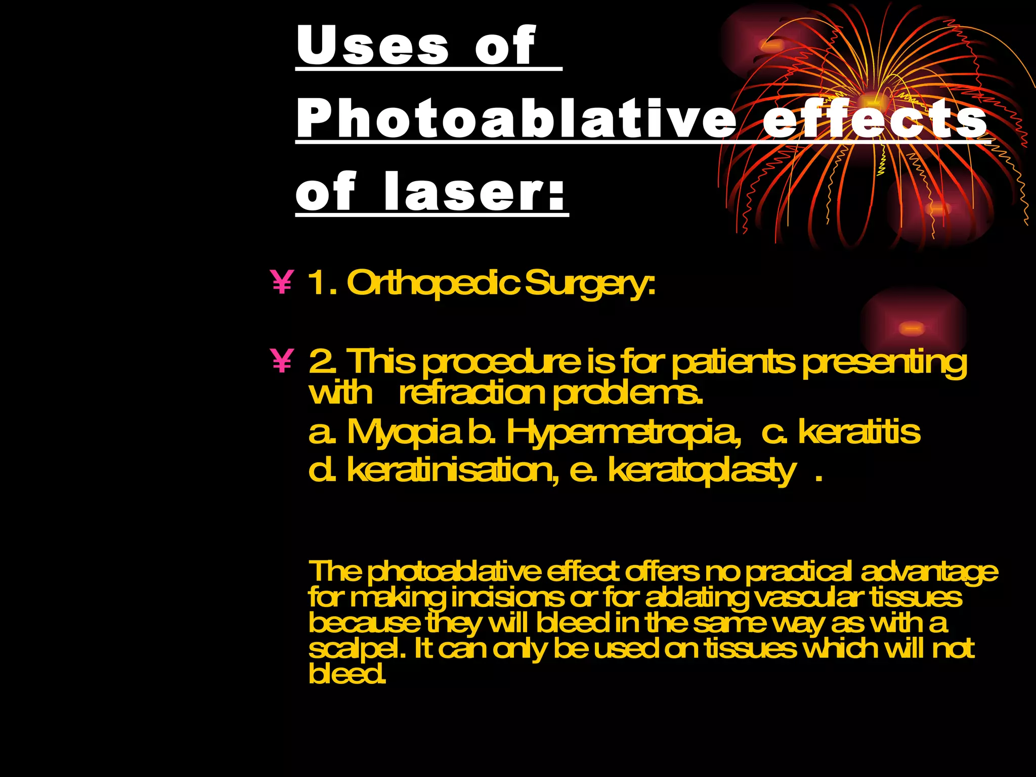 Uses of  Photoablative effects of laser: 1. Orthopedic Surgery: 2. This procedure is for patients presenting with  refraction problems.  a. Myopia b. Hypermetropia,  c. keratitis  d. keratinisation, e. keratoplasty  .   The photoablative effect offers no practical advantage for making incisions or for ablating vascular tissues because they will bleed in the same way as with a scalpel. It can only be used on tissues which will not bleed.  