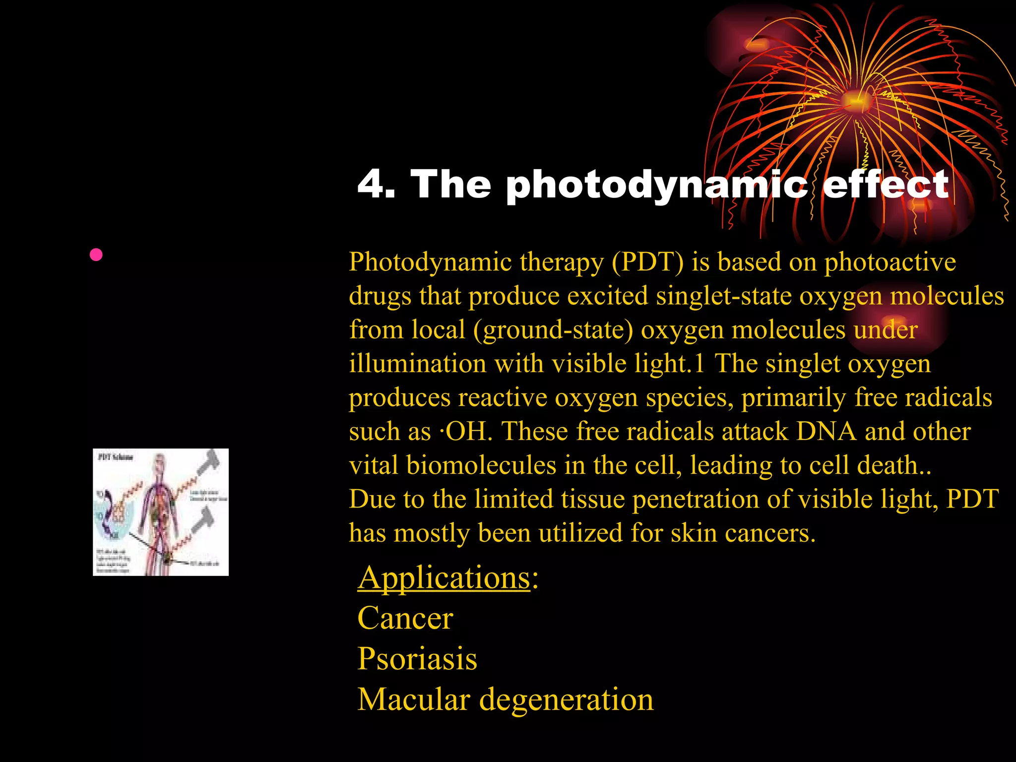 4. The photodynamic effect Photodynamic therapy (PDT) is based on photoactive drugs that produce excited singlet-state oxygen molecules from local (ground-state) oxygen molecules under illumination with visible light.1 The singlet oxygen produces reactive oxygen species, primarily free radicals such as ·OH. These free radicals attack DNA and other vital biomolecules in the cell, leading to cell death.. Due to the limited tissue penetration of visible light, PDT has mostly been utilized for skin cancers. Applications : Cancer Psoriasis Macular degeneration 
