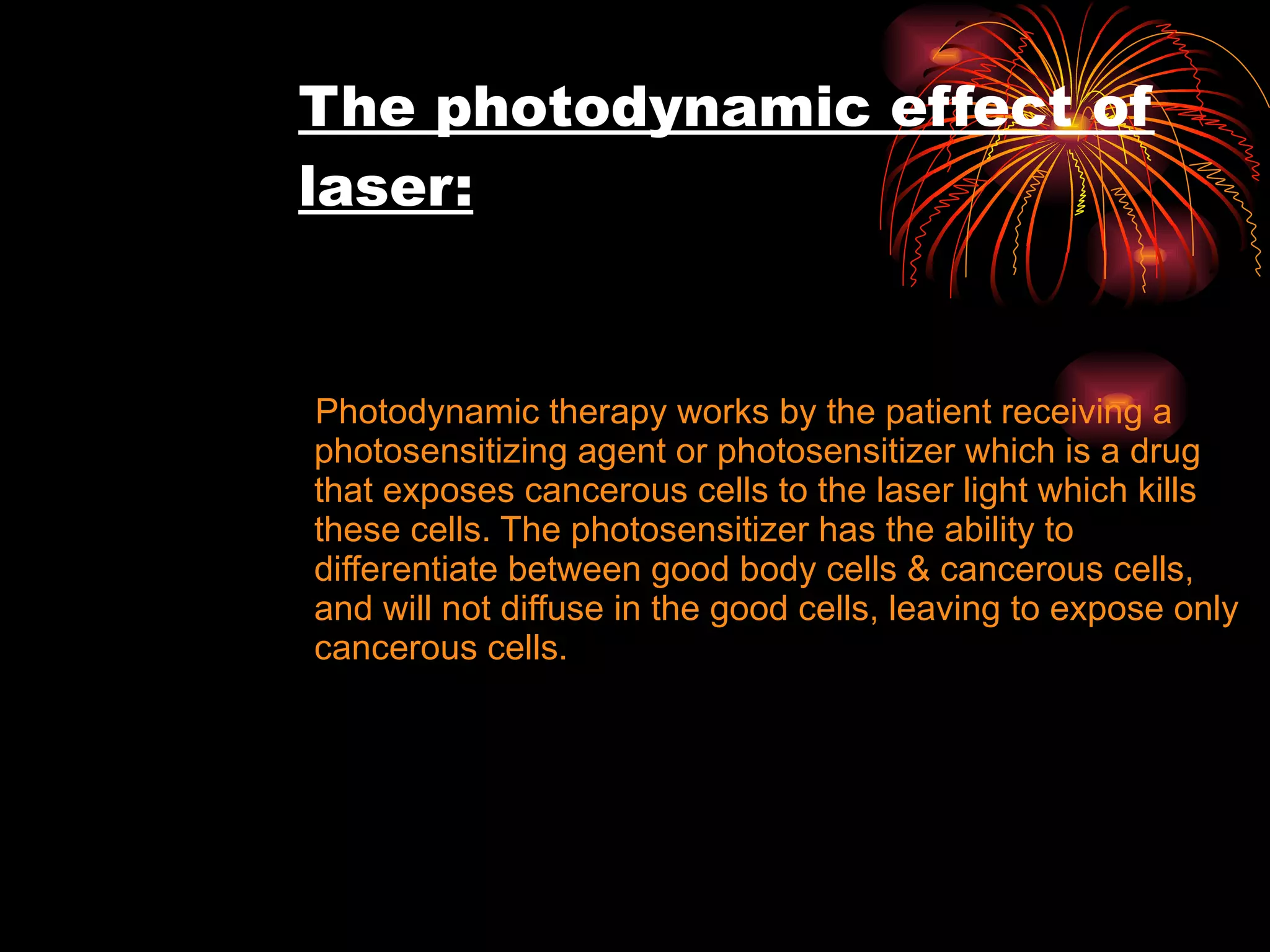 The photodynamic effect of laser: Photodynamic therapy works by the patient receiving a photosensitizing agent or photosensitizer which is a drug that exposes cancerous cells to the laser light which kills these cells. The photosensitizer has the ability to differentiate between good body cells & cancerous cells, and will not diffuse in the good cells, leaving to expose only cancerous cells. 