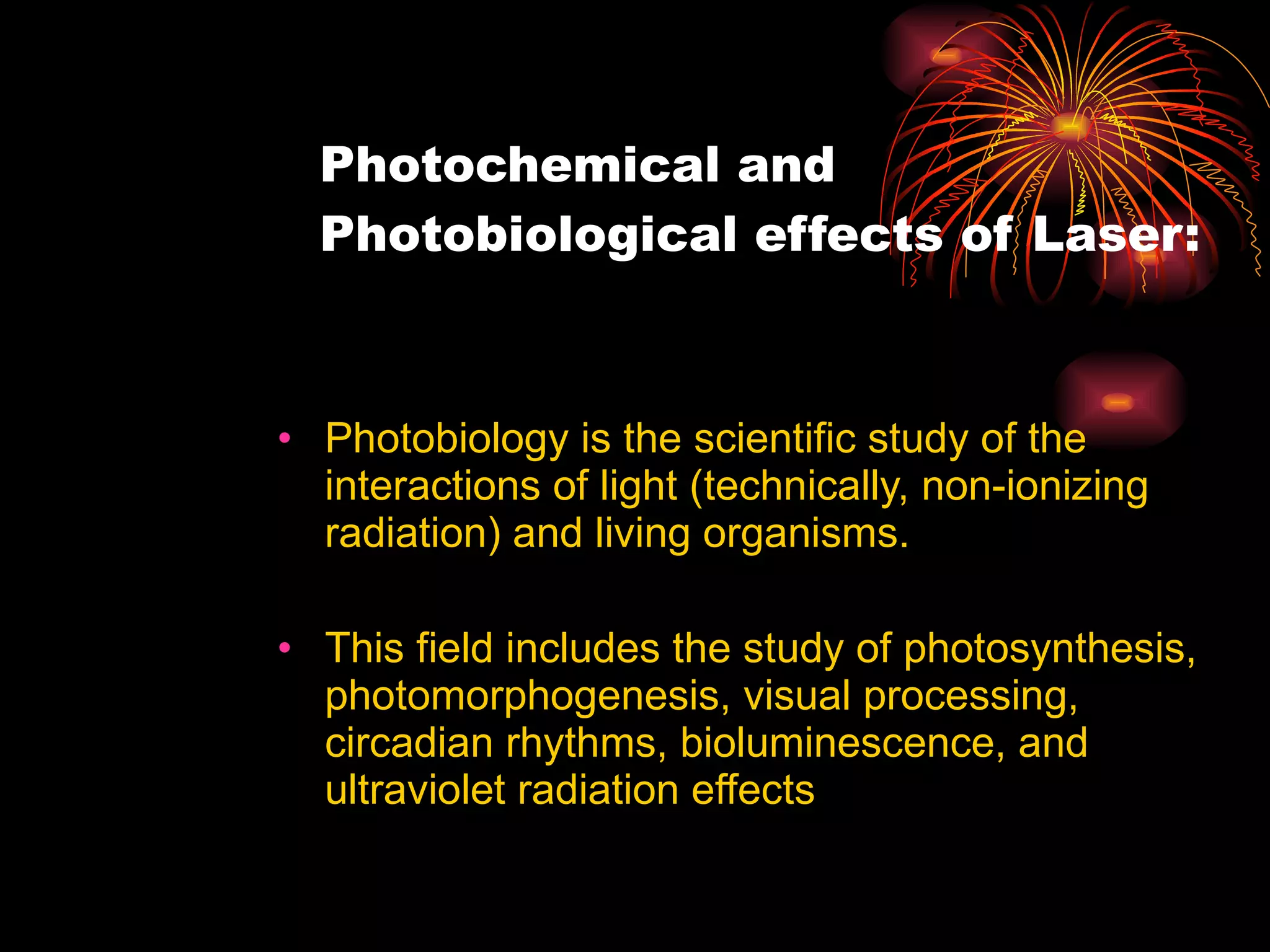 Photochemical and Photobiological effects of Laser: Photobiology is the scientific study of the interactions of light (technically, non-ionizing radiation) and living organisms. This field includes the study of photosynthesis, photomorphogenesis, visual processing, circadian rhythms, bioluminescence, and ultraviolet radiation effects 
