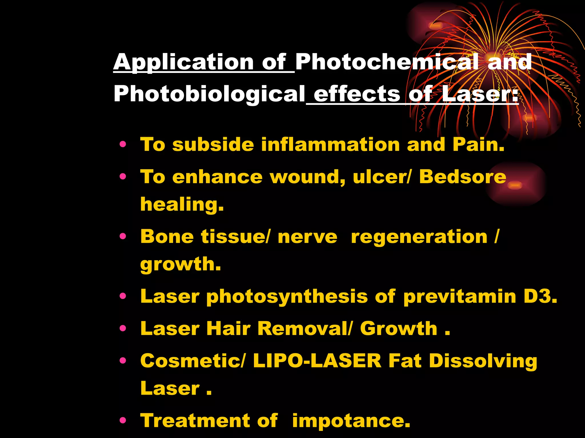 Application of  Photochemical and Photobiological  effects of Laser: To subside inflammation and Pain. To enhance wound, ulcer/ Bedsore healing. Bone tissue/ nerve  regeneration / growth. Laser photosynthesis of previtamin D3. Laser Hair Removal/ Growth . Cosmetic/ LIPO-LASER Fat Dissolving Laser . Treatment of  impotance. Cessation of smoking. 