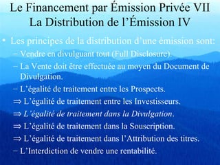 Le Financement par Émission Privée VII
La Distribution de l’Émission IV
• Les principes de la distribution d’une émission sont:
– Vendre en divulguant tout (Full Disclosure).
– La Vente doit être effectuée au moyen du Document de
Divulgation.
– L’égalité de traitement entre les Prospects.
⇒ L’égalité de traitement entre les Investisseurs.
⇒ L’égalité de traitement dans la Divulgation.
⇒ L’égalité de traitement dans la Souscription.
⇒ L’égalité de traitement dans l’Attribution des titres.
– L’Interdiction de vendre une rentabilité.
 