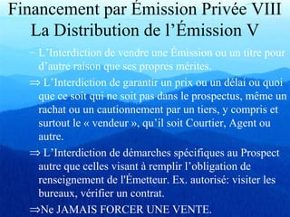 Financement par Émission Privée VIII
La Distribution de l’Émission V
– L’Interdiction de vendre une Émission ou un titre pour
d’autre raison que ses propres mérites.
⇒ L’Interdiction de garantir un prix ou un délai ou quoi
que ce soit qui ne soit pas dans le prospectus, même un
rachat ou un cautionnement par un tiers, y compris et
surtout le « vendeur », qu’il soit Courtier, Agent ou
autre.
⇒ L’Interdiction de démarches spécifiques au Prospect
autre que celles visant à remplir l’obligation de
renseignement de l'Émetteur. Ex. autorisé: visiter les
bureaux, vérifier un contrat.
⇒Ne JAMAIS FORCER UNE VENTE.
 