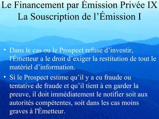 Le Financement par Émission Privée IX
La Souscription de l’Émission I
• Dans le cas ou le Prospect refuse d’investir,
l'Émetteur a le droit d’exiger la restitution de tout le
matériel d’information.
• Si le Prospect estime qu’il y a eu fraude ou
tentative de fraude et qu’il tient à en garder la
preuve, il doit immédiatement le notifier soit aux
autorités compétentes, soit dans les cas moins
graves à l'Émetteur.
 