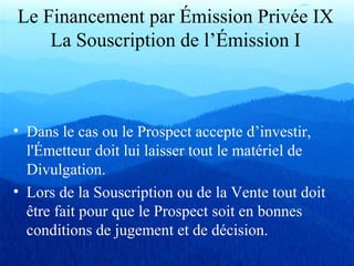 Le Financement par Émission Privée IX
La Souscription de l’Émission I
• Dans le cas ou le Prospect accepte d’investir,
l'Émetteur doit lui laisser tout le matériel de
Divulgation.
• Lors de la Souscription ou de la Vente tout doit
être fait pour que le Prospect soit en bonnes
conditions de jugement et de décision.
 