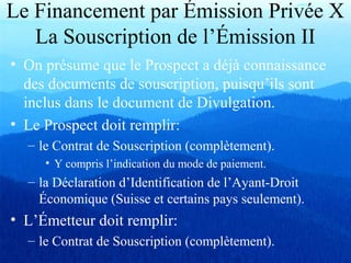 Le Financement par Émission Privée X
La Souscription de l’Émission II
• On présume que le Prospect a déjà connaissance
des documents de souscription, puisqu’ils sont
inclus dans le document de Divulgation.
• Le Prospect doit remplir:
– le Contrat de Souscription (complètement).
• Y compris l’indication du mode de paiement.
– la Déclaration d’Identification de l’Ayant-Droit
Économique (Suisse et certains pays seulement).
• L’Émetteur doit remplir:
– le Contrat de Souscription (complètement).
 