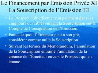 Le Financement par Émission Privée XI
La Souscription de l’Émission III
• Le Prospect doit effectuer son paiement dans les
cinq jours ouvrables suivant la Souscription sur le
Compte de Consignation de l’Émission.
• Faute de quoi, l’Émetteur peut à son gré,
considérer comme nulle la Souscription.
• Suivant les termes du Memorandum, l’annulation
de la Souscription entraîne l’annulation de la
créance de l’Émetteur envers le Prospect qui en
émane.
 