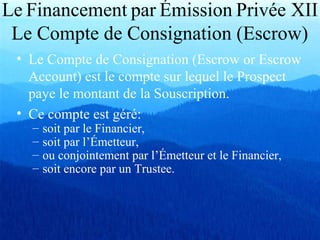 Le Financement par Émission Privée XII
Le Compte de Consignation (Escrow)
• Le Compte de Consignation (Escrow or Escrow
Account) est le compte sur lequel le Prospect
paye le montant de la Souscription.
• Ce compte est géré:
– soit par le Financier,
– soit par l’Émetteur,
– ou conjointement par l’Émetteur et le Financier,
– soit encore par un Trustee.
 