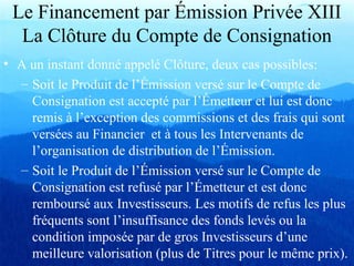 Le Financement par Émission Privée XIII
La Clôture du Compte de Consignation
• A un instant donné appelé Clôture, deux cas possibles:
– Soit le Produit de l’Émission versé sur le Compte de
Consignation est accepté par l’Émetteur et lui est donc
remis à l’exception des commissions et des frais qui sont
versées au Financier et à tous les Intervenants de
l’organisation de distribution de l’Émission.
– Soit le Produit de l’Émission versé sur le Compte de
Consignation est refusé par l’Émetteur et est donc
remboursé aux Investisseurs. Les motifs de refus les plus
fréquents sont l’insuffisance des fonds levés ou la
condition imposée par de gros Investisseurs d’une
meilleure valorisation (plus de Titres pour le même prix).
 