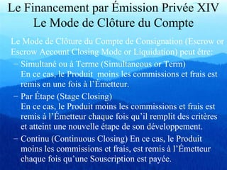 Le Financement par Émission Privée XIV
Le Mode de Clôture du Compte
Le Mode de Clôture du Compte de Consignation (Escrow or
Escrow Account Closing Mode or Liquidation) peut être:
– Simultané ou à Terme (Simultaneous or Term)
En ce cas, le Produit moins les commissions et frais est
remis en une fois à l’Émetteur.
– Par Étape (Stage Closing)
En ce cas, le Produit moins les commissions et frais est
remis à l’Émetteur chaque fois qu’il remplit des critères
et atteint une nouvelle étape de son développement.
– Continu (Continuous Closing) En ce cas, le Produit
moins les commissions et frais, est remis à l’Émetteur
chaque fois qu’une Souscription est payée.
 