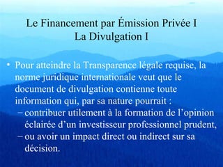 Le Financement par Émission Privée I
La Divulgation I
• Pour atteindre la Transparence légale requise, la
norme juridique internationale veut que le
document de divulgation contienne toute
information qui, par sa nature pourrait :
– contribuer utilement à la formation de l’opinion
éclairée d’un investisseur professionnel prudent,
– ou avoir un impact direct ou indirect sur sa
décision.
 