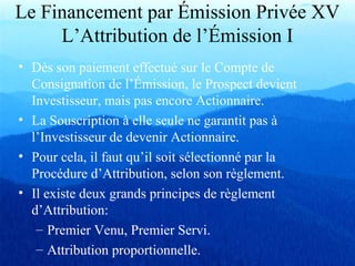 Le Financement par Émission Privée XV
L’Attribution de l’Émission I
• Dès son paiement effectué sur le Compte de
Consignation de l’Émission, le Prospect devient
Investisseur, mais pas encore Actionnaire.
• La Souscription à elle seule ne garantit pas à
l’Investisseur de devenir Actionnaire.
• Pour cela, il faut qu’il soit sélectionné par la
Procédure d’Attribution, selon son règlement.
• Il existe deux grands principes de règlement
d’Attribution:
– Premier Venu, Premier Servi.
– Attribution proportionnelle.
 