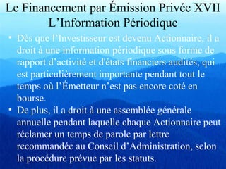 Le Financement par Émission Privée XVII
L’Information Périodique
• Dès que l’Investisseur est devenu Actionnaire, il a
droit à une information périodique sous forme de
rapport d’activité et d'états financiers audités, qui
est particulièrement importante pendant tout le
temps où l’Émetteur n’est pas encore coté en
bourse.
• De plus, il a droit à une assemblée générale
annuelle pendant laquelle chaque Actionnaire peut
réclamer un temps de parole par lettre
recommandée au Conseil d’Administration, selon
la procédure prévue par les statuts.
 