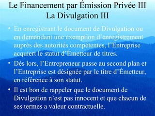 Le Financement par Émission Privée III
La Divulgation III
• En enregistrant le document de Divulgation ou
en demandant une exemption d’enregistrement
auprès des autorités compétentes, l’Entreprise
acquiert le statut d’Émetteur de titres.
• Dès lors, l’Entrepreneur passe au second plan et
l’Entreprise est désignée par le titre d’Émetteur,
en référence à son statut.
• Il est bon de rappeler que le document de
Divulgation n’est pas innocent et que chacun de
ses termes a valeur contractuelle.
 