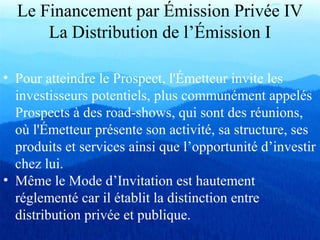 Le Financement par Émission Privée IV
La Distribution de l’Émission I
• Pour atteindre le Prospect, l'Émetteur invite les
investisseurs potentiels, plus communément appelés
Prospects à des road-shows, qui sont des réunions,
où l'Émetteur présente son activité, sa structure, ses
produits et services ainsi que l’opportunité d’investir
chez lui.
• Même le Mode d’Invitation est hautement
réglementé car il établit la distinction entre
distribution privée et publique.
 