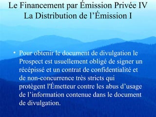 • Pour obtenir le document de divulgation le
Prospect est usuellement obligé de signer un
récépissé et un contrat de confidentialité et
de non-concurrence très stricts qui
protègent l'Émetteur contre les abus d’usage
de l’information contenue dans le document
de divulgation.
Le Financement par Émission Privée IV
La Distribution de l’Émission I
 
