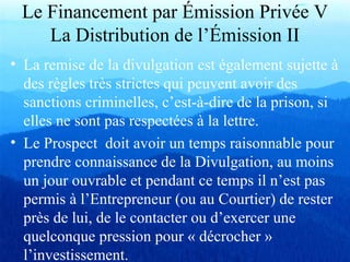 Le Financement par Émission Privée V
La Distribution de l’Émission II
• La remise de la divulgation est également sujette à
des règles très strictes qui peuvent avoir des
sanctions criminelles, c’est-à-dire de la prison, si
elles ne sont pas respectées à la lettre.
• Le Prospect doit avoir un temps raisonnable pour
prendre connaissance de la Divulgation, au moins
un jour ouvrable et pendant ce temps il n’est pas
permis à l’Entrepreneur (ou au Courtier) de rester
près de lui, de le contacter ou d’exercer une
quelconque pression pour « décrocher »
l’investissement.
 