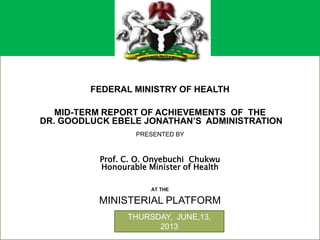+
FEDERAL MINISTRY OF HEALTH
MID-TERM REPORT OF ACHIEVEMENTS OF THE
DR. GOODLUCK EBELE JONATHAN’S ADMINISTRATION
PRESENTED BY
Prof. C. O. Onyebuchi Chukwu
Honourable Minister of Health
AT THE
MINISTERIAL PLATFORM
THURSDAY, JUNE,13,
2013
 