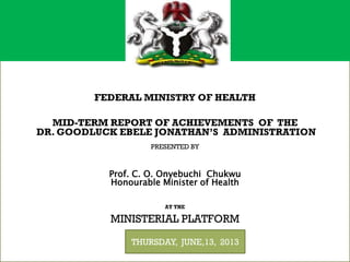 +
FEDERAL MINISTRY OF HEALTH
MID-TERM REPORT OF ACHIEVEMENTS OF THE
DR. GOODLUCK EBELE JONATHAN’S ADMINISTRATION
PRESENTED BY
Prof. C. O. Onyebuchi Chukwu
Honourable Minister of Health
AT THE
MINISTERIAL PLATFORM
THURSDAY, JUNE,13, 2013
 