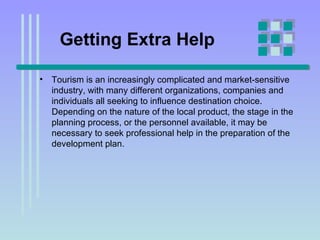 Getting Extra Help Tourism is an increasingly complicated and market-sensitive industry, with many different organizations, companies and individuals all seeking to influence destination choice. Depending on the nature of the local product, the stage in the planning process, or the personnel available, it may be necessary to seek professional help in the preparation of the development plan.  