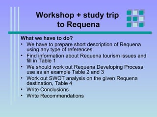 Workshop + study trip  to Requena What we have to do? We have to prepare short description of Requena using any type of references Find information about Requena tourism issues and fill in Table 1 We should work out Requena Developing Process use as an example Table 2 and 3 Work out SWOT analysis on the given Requena destination, Table 4 Write Conclusions Write Recommendations  