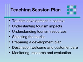 Teaching Session Plan Tourism development in context Understanting tourism impacts Understanding tourism resources Selecting the tourist Preparing a development plan Destination welcome and customer care Monitoring, research and evaluation  