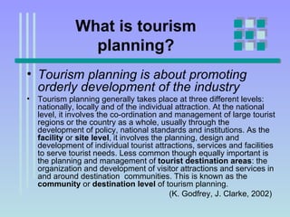 What is tourism planning? Tourism planning is about promoting orderly development of the industry   Tourism planning generally takes place at three different levels: nationally, locally and of the individual attraction. At the national level, it involves the co-ordination and management of large tourist regions or the country as a whole, usually through the development of policy, national standards and institutions. As the  facility  or  site level , it involves the planning, design and development of individual tourist attractions, services and facilities to serve tourist needs. Less common though equally important is the planning and management of  tourist destination areas : the organization and development of visitor attractions and services in and around destination  communities. This is known as the  community  or  destination level  of tourism planning. (K. Godfrey, J. Clarke, 2002) 