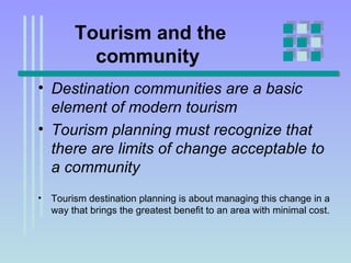 Tourism and the community   Destination communities are a basic element of modern tourism  Tourism planning must recognize that there are limits of change acceptable to a community  Tourism destination planning is about managing this change in a way that brings the greatest benefit to an area with minimal cost. 