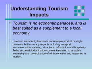 Understanding Tourism Impacts Tourism is no economic panacea, and is best suited as a supplement to a local economy   However, community tourism is not a simple product or single business, but has many aspects including transport, accommodation, catering, attractions, information and hospitality. To be successful, destination communities need to establish leadership and  co-ordination of all those active and interested in tourism. 