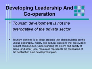 Developing Leadership And Co-operation Tourism development is not the prerogative of the private sector   Tourism planning is all about creating that place; building on the unique geography, history and cultural traditions that are evident in most communities. Understanding the extent and quality of these (and other) local resources represents the foundation of the destination area development plan. 