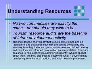 Understanding Resources No two communities are exactly the same…nor should they wish to be Tourism resource audits are the baseline of future development activity   This includes the analysis of what tourists come to see and do (attractions and activities), how they are served (hospitality and service), how they travel and get about (access and infrastructure) and how they are informed (information an interpretation).They are designed to help destination communities identify what is special about them, but they also seek to determine what, if anything may be missing from the local product, and what needs improvement. 