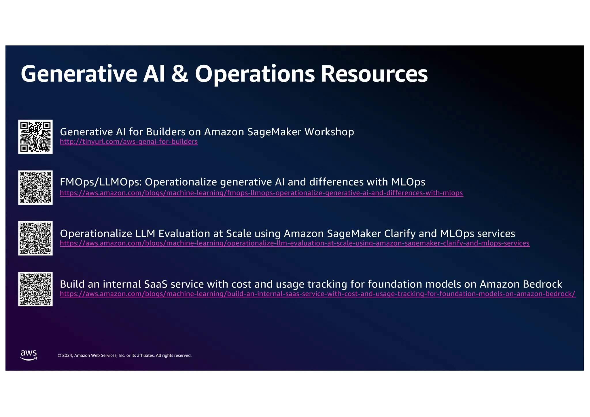© 2024, Amazon Web Services, Inc. or its affiliates. All rights reserved.
Generative AI & Operations Resources
Generative AI for Builders on Amazon SageMaker Workshop
http://tinyurl.com/aws-genai-for-builders
FMOps/LLMOps: Operationalize generative AI and differences with MLOps
https://aws.amazon.com/blogs/machine-learning/fmops-llmops-operationalize-generative-ai-and-differences-with-mlops
Operationalize LLM Evaluation at Scale using Amazon SageMaker Clarify and MLOps services
https://aws.amazon.com/blogs/machine-learning/operationalize-llm-evaluation-at-scale-using-amazon-sagemaker-clarify-and-mlops-services
Build an internal SaaS service with cost and usage tracking for foundation models on Amazon Bedrock
https://aws.amazon.com/blogs/machine-learning/build-an-internal-saas-service-with-cost-and-usage-tracking-for-foundation-models-on-amazon-bedrock/
 
