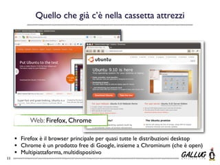 Quello che già c’è nella cassetta attrezzi




            Web: Firefox, Chrome

     •   Firefox è il browser principale per quasi tutte le distribuzioni desktop
     •   Chrome è un prodotto free di Google, insieme a Chrominum (che è open)
     •   Multipiattaforma, multidispositivo
11
 