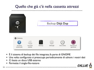 Quello che già c’è nella cassetta attrezzi



                                             Backup: Déjà Dup




     •   É il sistema di backup dei ﬁle integrato, fa parte di GNOME
     •   Una volta conﬁgurato si preoccupa periodicamente di salvare i nostri dati
     •   Ci basta un disco USB esterno
     •   Permette il single-ﬁle-restore
14
 