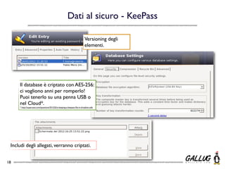 Dati al sicuro - KeePass

                                                                           Versioning degli
                                                                           elementi.




     Il database è criptato con AES-256:
     ci vogliono anni per romperlo!
     Puoi tenerlo su una penna USB o
     nel Cloud*.
     * http://superuser.com/questions/351525/is-keeping-a-keepass-ﬁle-in-dropbox-safe




 Includi degli allegati, verranno criptati.


18
 