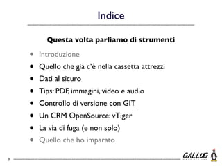 Indice

          Questa volta parliamo di strumenti

    •   Introduzione
    •   Quello che già c’è nella cassetta attrezzi
    •   Dati al sicuro
    •   Tips: PDF, immagini, video e audio
    •   Controllo di versione con GIT
    •   Un CRM OpenSource: vTiger
    •   La via di fuga (e non solo)
    •   Quello che ho imparato

3
 
