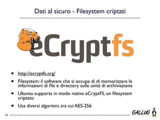 Dati al sicuro - Filesystem criptati




     •   http://ecryptfs.org/
     •   Filesystem: il software che si occupa di di memorizzare le
         informazioni di ﬁle e directory sulle unità di archiviazione
     •   Ubuntu supporta in modo nativo eCryptFS, un ﬁlesystem
         criptato
     •   Usa diversi algoritmi, tra cui AES-256
19
 