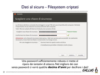 Dati al sicuro - Filesystem criptati




              Una password sufﬁcientemente robusta ci mette al
              riparo dai tentativi di attacco. Nel migliore dei casi
     senza password ci vorrà qualche decina d’anni per decifrare i dati!
21
 