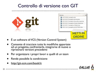 Controllo di versione con GIT




                                                               METTI IN
                                                               ORDINE
     •   É un software di VCS (Version Control System)
     •   Consente di tracciare tutte le modiﬁche apportate
         ad un progetto, confrontarle, integrarne di nuove o
         ripristinare versioni precedenti
     •   Per organizzare i propri lavori e quelli di un team
     •   Rende possibile la condivisione
     •   http://git-scm.com/book/it
23
 