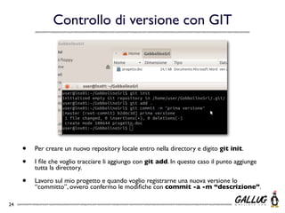 Controllo di versione con GIT




     •   Per creare un nuovo repository locale entro nella directory e digito git init.

     •   I ﬁle che voglio tracciare li aggiungo con git add. In questo caso il punto aggiunge
         tutta la directory.

     •   Lavoro sul mio progetto e quando voglio registrarne una nuova versione lo
         “committo”, ovvero confermo le modiﬁche con commit -a -m “descrizione”.

24
 
