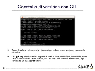 Controllo di versione con GIT




     •   Dopo altro lungo e impegnativo lavoro giungo ad una nuova versione, e dunque la
         committo.

     •   Con git log posso vedere il registro di tutte le ultime modiﬁche committate da me
         ed anche altri utenti. Chi le ha fatte, quando, a che ora e la loro descrizione. Ogni
         commit ha un hash identiﬁcativo.


25
 