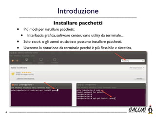 Introduzione
                               Installare pacchetti
    •       Più modi per installare pacchetti:
        •     Interfaccia graﬁca, software center, varie utility da terminale...
    •       Solo root o gli utenti sudoers possono installare pacchetti.
    •       Useremo la notazione da terminale perché è più ﬂessibile e sintetica.




4
 