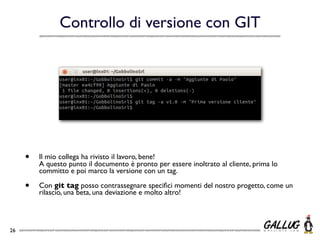 Controllo di versione con GIT




     •   Il mio collega ha rivisto il lavoro, bene!
         A questo punto il documento è pronto per essere inoltrato al cliente, prima lo
         committo e poi marco la versione con un tag.

     •   Con git tag posso contrassegnare speciﬁci momenti del nostro progetto, come un
         rilascio, una beta, una deviazione e molto altro!




26
 